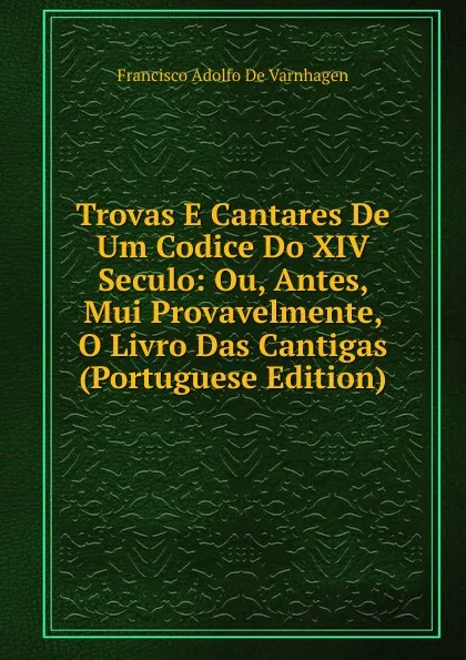 Обложка книги Trovas E Cantares De Um Codice Do XIV Seculo: Ou, Antes, Mui Provavelmente, O Livro Das Cantigas (Portuguese Edition), Francisco Adolfo de Varnhagen