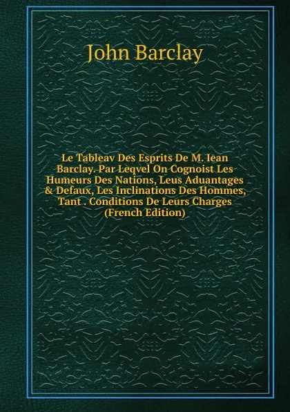 Обложка книги Le Tableav Des Esprits De M. Iean Barclay. Par Leqvel On Cognoist Les Humeurs Des Nations, Leus Aduantages . Defaux, Les Inclinations Des Hommes, Tant . Conditions De Leurs Charges (French Edition), John Barclay