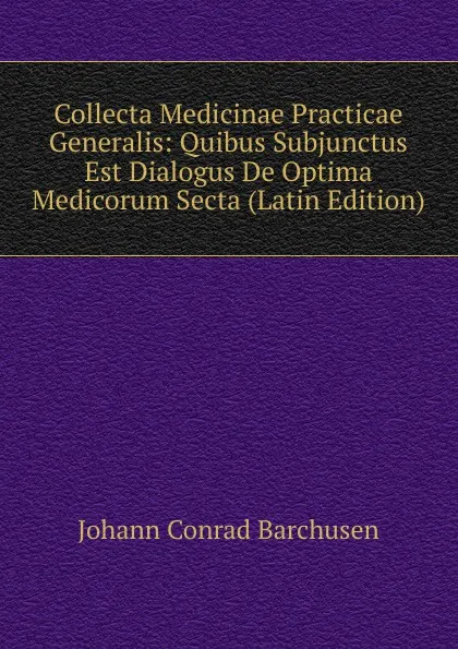 Обложка книги Collecta Medicinae Practicae Generalis: Quibus Subjunctus Est Dialogus De Optima Medicorum Secta (Latin Edition), Johann Conrad Barchusen