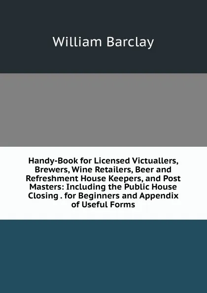 Обложка книги Handy-Book for Licensed Victuallers, Brewers, Wine Retailers, Beer and Refreshment House Keepers, and Post Masters: Including the Public House Closing . for Beginners and Appendix of Useful Forms, William Barclay