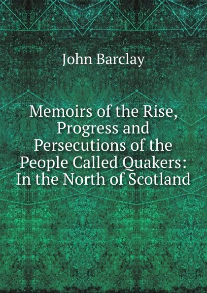 Обложка книги Memoirs of the Rise, Progress and Persecutions of the People Called Quakers: In the North of Scotland, John Barclay