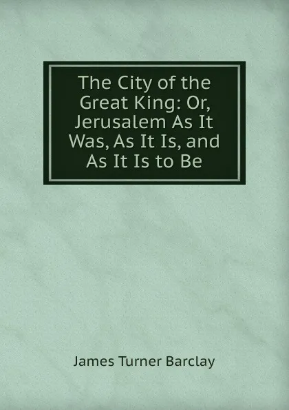 Обложка книги The City of the Great King: Or, Jerusalem As It Was, As It Is, and As It Is to Be, James Turner Barclay