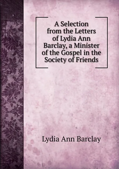 Обложка книги A Selection from the Letters of Lydia Ann Barclay, a Minister of the Gospel in the Society of Friends, Lydia Ann Barclay