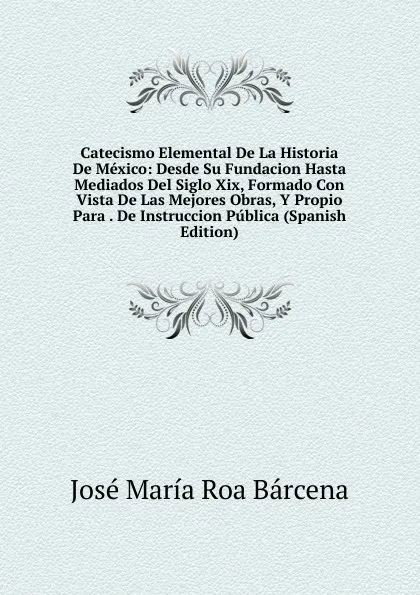 Обложка книги Catecismo Elemental De La Historia De Mexico: Desde Su Fundacion Hasta Mediados Del Siglo Xix, Formado Con Vista De Las Mejores Obras, Y Propio Para . De Instruccion Publica (Spanish Edition), José María Roa Bárcena