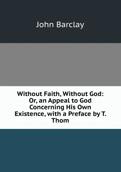 Обложка книги Without Faith, Without God: Or, an Appeal to God Concerning His Own Existence, with a Preface by T. Thom, John Barclay