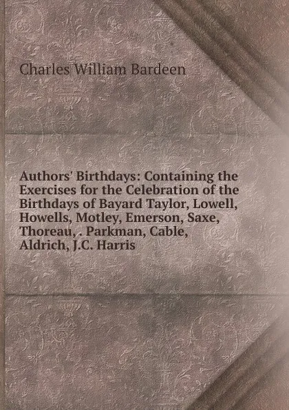 Обложка книги Authors. Birthdays: Containing the Exercises for the Celebration of the Birthdays of Bayard Taylor, Lowell, Howells, Motley, Emerson, Saxe, Thoreau, . Parkman, Cable, Aldrich, J.C. Harris, Charles William Bardeen