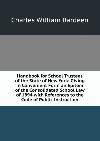 Обложка книги Handbook for School Trustees of the State of New York: Giving in Convenient Form an Epitom of the Consolidated School Law of 1894 with References to the Code of Public Instruction, Charles William Bardeen