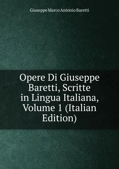 Обложка книги Opere Di Giuseppe Baretti, Scritte in Lingua Italiana, Volume 1 (Italian Edition), Giuseppe Marco Antonio Baretti