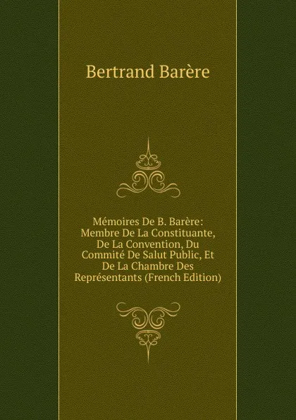 Обложка книги Memoires De B. Barere: Membre De La Constituante, De La Convention, Du Commite De Salut Public, Et De La Chambre Des Representants (French Edition), Bertrand Barère