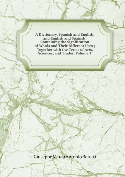 Обложка книги A Dictionary, Spanish and English, and English and Spanish: Containing the Signification of Words and Their Different Uses ; Together with the Terms of Arts, Sciences, and Trades, Volume 1, Giuseppe Marco Antonio Baretti