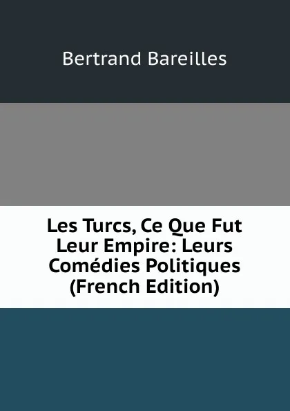 Обложка книги Les Turcs, Ce Que Fut Leur Empire: Leurs Comedies Politiques (French Edition), Bertrand Bareilles