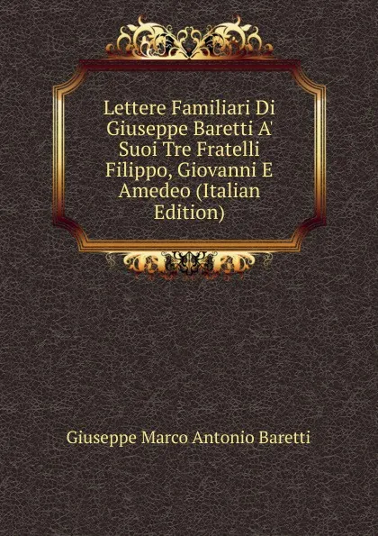 Обложка книги Lettere Familiari Di Giuseppe Baretti A. Suoi Tre Fratelli Filippo, Giovanni E Amedeo (Italian Edition), Giuseppe Marco Antonio Baretti