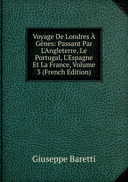 Обложка книги Voyage De Londres A Genes: Passant Par L.Angleterre, Le Portugal, L.Espagne Et La France, Volume 3 (French Edition), Giuseppe Baretti