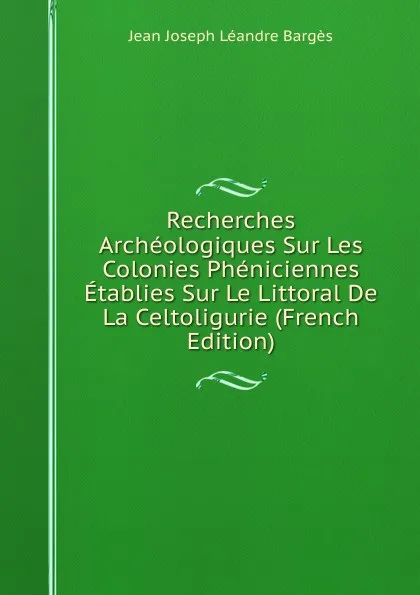 Обложка книги Recherches Archeologiques Sur Les Colonies Pheniciennes Etablies Sur Le Littoral De La Celtoligurie (French Edition), Jean Joseph Léandre Bargès