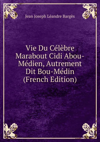 Обложка книги Vie Du Celebre Marabout Cidi Abou-Medien, Autrement Dit Bou-Medin (French Edition), Jean Joseph Léandre Bargès