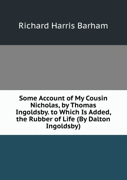 Обложка книги Some Account of My Cousin Nicholas, by Thomas Ingoldsby. to Which Is Added, the Rubber of Life (By Dalton Ingoldsby)., Richard Harris Barham