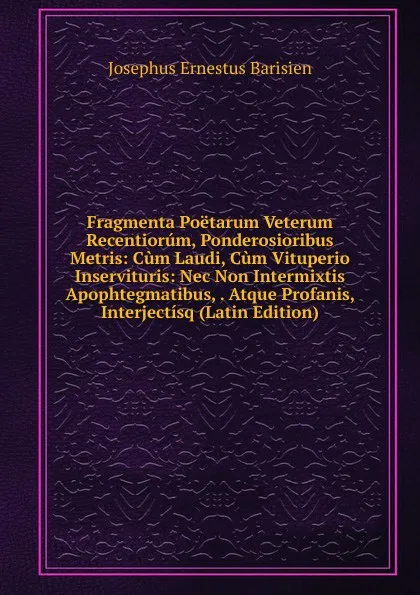 Обложка книги Fragmenta Poetarum Veterum Recentiorum, Ponderosioribus Metris: Cum Laudi, Cum Vituperio Inservituris: Nec Non Intermixtis Apophtegmatibus, . Atque Profanis, Interjectisq (Latin Edition), Josephus Ernestus Barisien