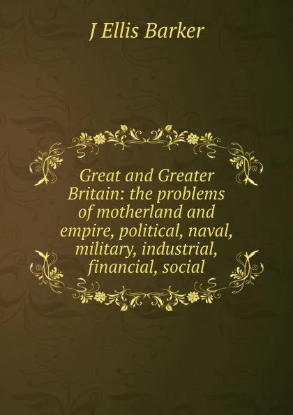 Обложка книги Great and Greater Britain: the problems of motherland and empire, political, naval, military, industrial, financial, social, J Ellis Barker