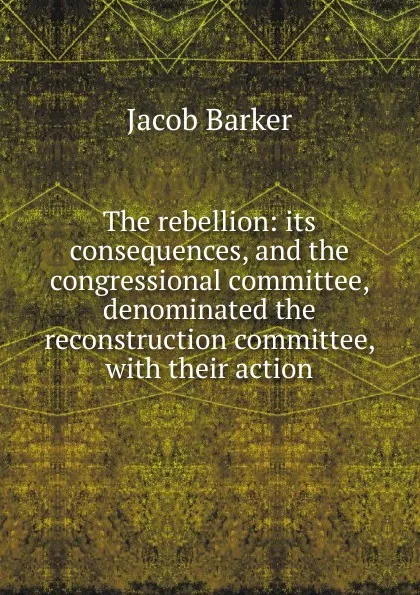 Обложка книги The rebellion: its consequences, and the congressional committee, denominated the reconstruction committee, with their action, Jacob Barker