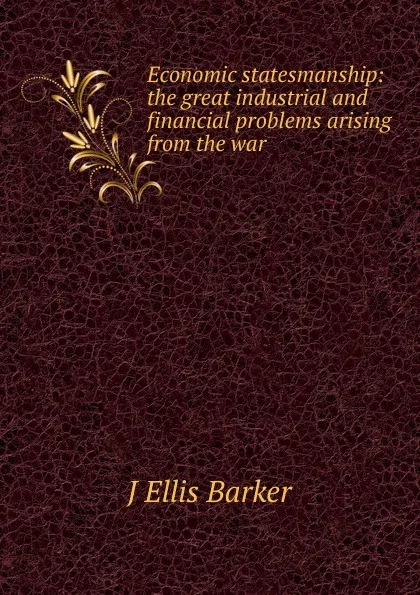 Обложка книги Economic statesmanship: the great industrial and financial problems arising from the war, J Ellis Barker