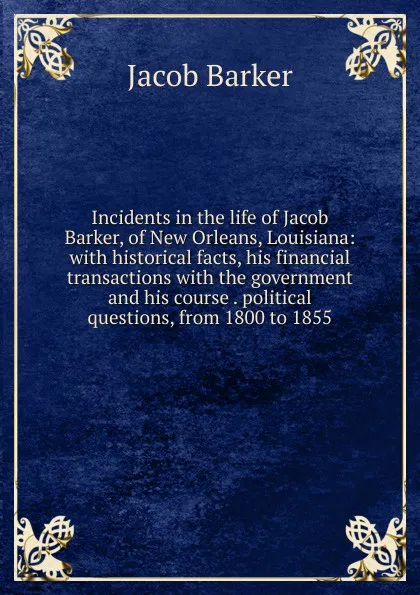 Обложка книги Incidents in the life of Jacob Barker, of New Orleans, Louisiana: with historical facts, his financial transactions with the government and his course . political questions, from 1800 to 1855, Jacob Barker