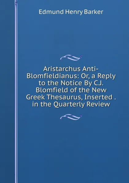 Обложка книги Aristarchus Anti-Blomfieldianus: Or, a Reply to the Notice By C.J. Blomfield of the New Greek Thesaurus, Inserted . in the Quarterly Review, Edmund Henry Barker