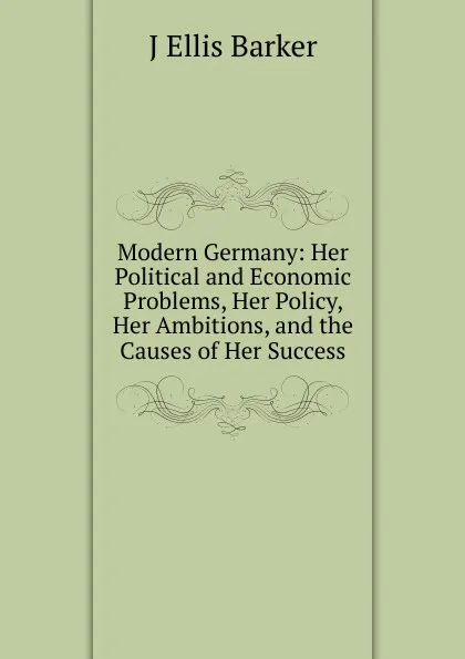 Обложка книги Modern Germany: Her Political and Economic Problems, Her Policy, Her Ambitions, and the Causes of Her Success, J Ellis Barker