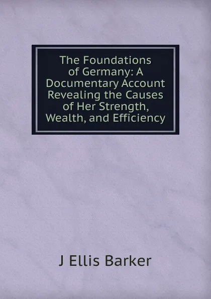 Обложка книги The Foundations of Germany: A Documentary Account Revealing the Causes of Her Strength, Wealth, and Efficiency, J Ellis Barker