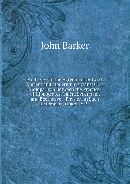 Обложка книги An Essay On the Agreement Betwixt Ancient and Modern Physicians: Or, a Comparison Between the Practice of Hippocrates, Galen, Sydenham, and Boerhaave, . Physick, in Such Distempers, Ought to Be ., John Barker