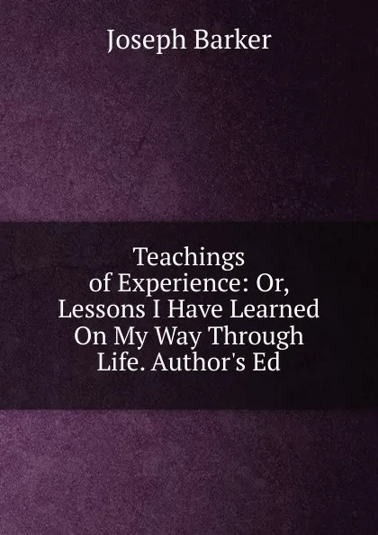 Обложка книги Teachings of Experience: Or, Lessons I Have Learned On My Way Through Life. Author.s Ed, Joseph Barker