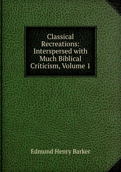 Обложка книги Classical Recreations: Interspersed with Much Biblical Criticism, Volume 1, Edmund Henry Barker