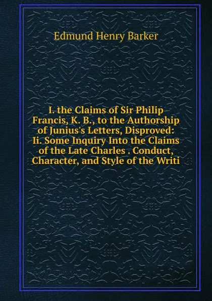 Обложка книги I. the Claims of Sir Philip Francis, K. B., to the Authorship of Junius.s Letters, Disproved: Ii. Some Inquiry Into the Claims of the Late Charles . Conduct, Character, and Style of the Writi, Edmund Henry Barker