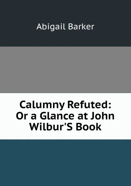 Обложка книги Calumny Refuted: Or a Glance at John Wilbur.S Book, Abigail Barker