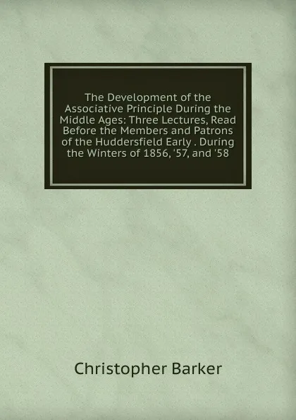 Обложка книги The Development of the Associative Principle During the Middle Ages: Three Lectures, Read Before the Members and Patrons of the Huddersfield Early . During the Winters of 1856, .57, and .58, Christopher Barker