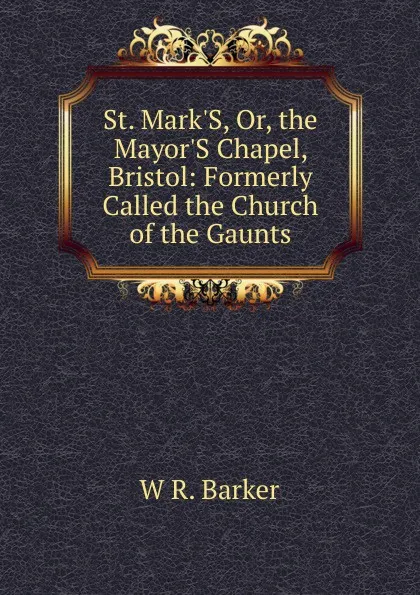 Обложка книги St. Mark.S, Or, the Mayor.S Chapel, Bristol: Formerly Called the Church of the Gaunts, W R. Barker