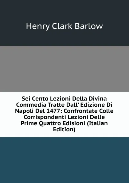 Обложка книги Sei Cento Lezioni Della Divina Commedia Tratte Dall. Edizione Di Napoli Del 1477: Confrontate Colle Corrispondenti Lezioni Delle Prime Quattro Edisioni (Italian Edition), Henry Clark Barlow