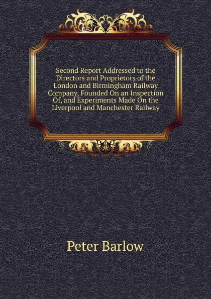 Обложка книги Second Report Addressed to the Directors and Proprietors of the London and Birmingham Railway Company, Founded On an Inspection Of, and Experiments Made On the Liverpool and Manchester Railway, Peter Barlow