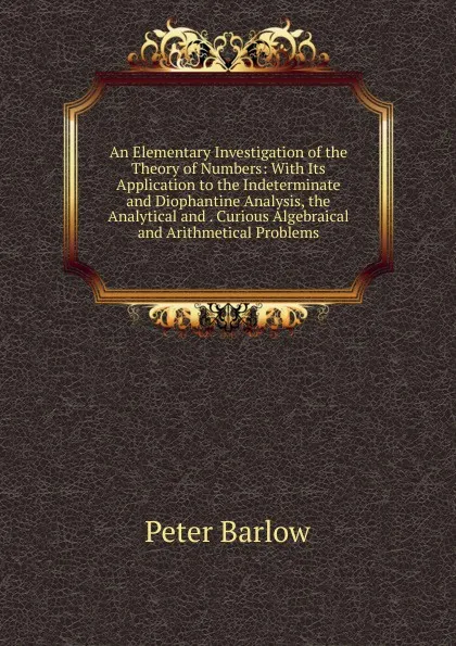 Обложка книги An Elementary Investigation of the Theory of Numbers: With Its Application to the Indeterminate and Diophantine Analysis, the Analytical and . Curious Algebraical and Arithmetical Problems, Peter Barlow