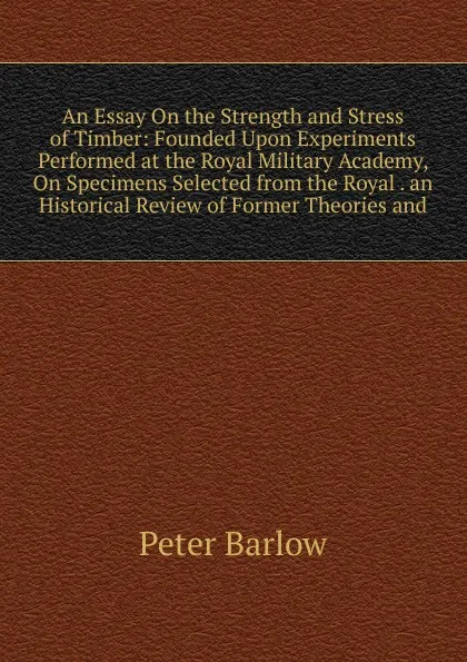 Обложка книги An Essay On the Strength and Stress of Timber: Founded Upon Experiments Performed at the Royal Military Academy, On Specimens Selected from the Royal . an Historical Review of Former Theories and, Peter Barlow