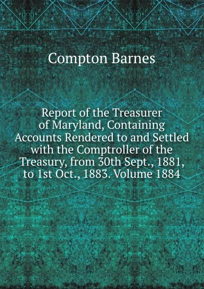 Обложка книги Report of the Treasurer of Maryland, Containing Accounts Rendered to and Settled with the Comptroller of the Treasury, from 30th Sept., 1881, to 1st Oct., 1883. Volume 1884, Compton Barnes