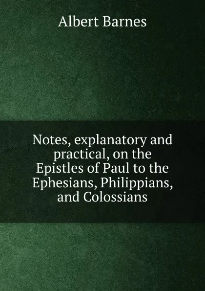 Обложка книги Notes, explanatory and practical, on the Epistles of Paul to the Ephesians, Philippians, and Colossians, Albert Barnes