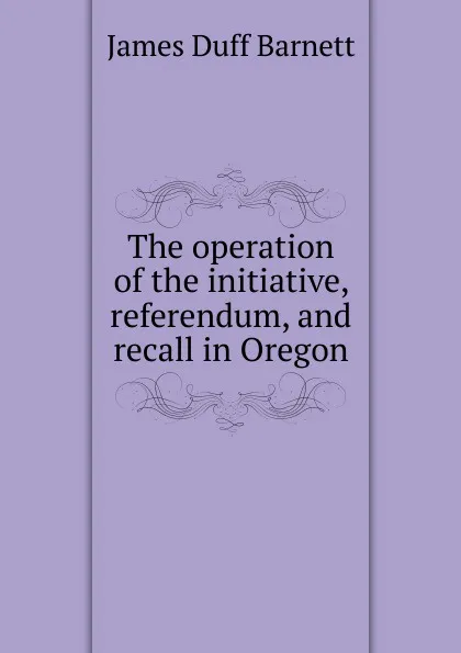 Обложка книги The operation of the initiative, referendum, and recall in Oregon, James Duff Barnett