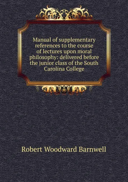 Обложка книги Manual of supplementary references to the course of lectures upon moral philosophy: delivered before the junior class of the South Carolina College, Robert Woodward Barnwell