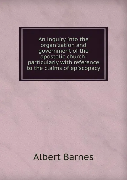 Обложка книги An inquiry into the organization and government of the apostolic church: particularly with reference to the claims of episcopacy, Albert Barnes