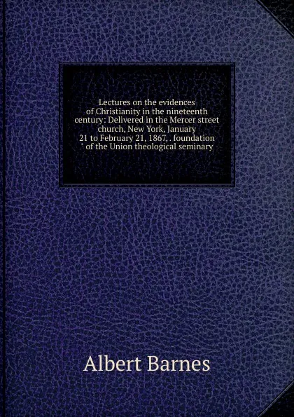 Обложка книги Lectures on the evidences of Christianity in the nineteenth century: Delivered in the Mercer street church, New York, January 21 to February 21, 1867, . foundation