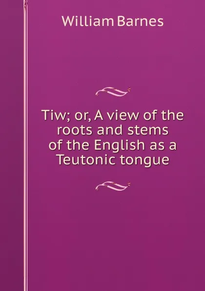 Обложка книги Tiw; or, A view of the roots and stems of the English as a Teutonic tongue, William Barnes