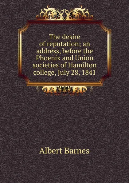 Обложка книги The desire of reputation; an address, before the Phoenix and Union societies of Hamilton college, July 28, 1841, Albert Barnes