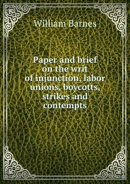 Обложка книги Paper and brief on the writ of injunction, labor unions, boycotts, strikes and contempts, William Barnes