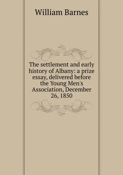 Обложка книги The settlement and early history of Albany: a prize essay, delivered before the Young Men.s Association, December 26, 1850, William Barnes