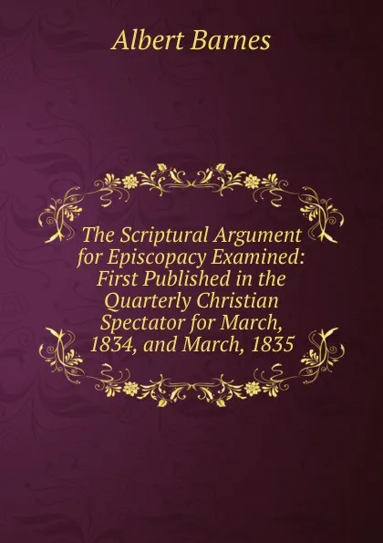 Обложка книги The Scriptural Argument for Episcopacy Examined: First Published in the Quarterly Christian Spectator for March, 1834, and March, 1835, Albert Barnes